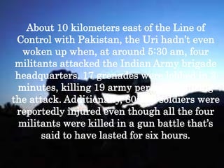 About 10 kilometers east of the Line of
Control with Pakistan, the Uri hadn’t even
woken up when, at around 5:30 am, four
militants attacked the Indian Army brigade
headquarters. 17 grenades were lobbed in 3
minutes, killing 19 army personnel during
the attack. Additionally, 80-100 soldiers were
reportedly injured even though all the four
militants were killed in a gun battle that’s
said to have lasted for six hours.
 