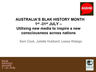 AUSTRALIA’S BLAK HISTORY MONTH
1st -31st JULY –
Utilising new media to inspire a new
consciousness across nations
Sam Cook, Juliette Hubbard, Leesa Watego
 