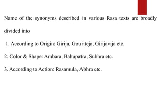 Name of the synonyms described in various Rasa texts are broadly
divided into
1. According to Origin: Girija, Gouriteja, Girijavija etc.
2. Color & Shape: Ambara, Bahupatra, Subhra etc.
3. According to Action: Rasamula, Abhra etc.
 