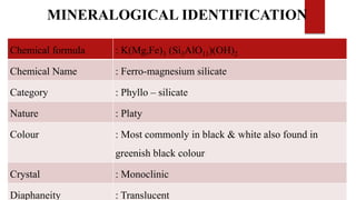 Chemical formula : K(Mg,Fe)3 (Si3AlO11)(OH)2
Chemical Name : Ferro-magnesium silicate
Category : Phyllo – silicate
Nature : Platy
Colour : Most commonly in black & white also found in
greenish black colour
Crystal : Monoclinic
Diaphaneity : Translucent
MINERALOGICAL IDENTIFICATION
 