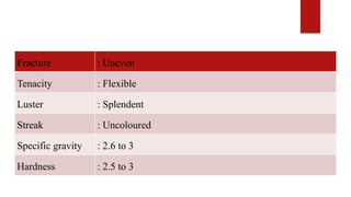 Fracture : Uneven
Tenacity : Flexible
Luster : Splendent
Streak : Uncoloured
Specific gravity : 2.6 to 3
Hardness : 2.5 to 3
 