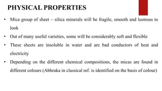 PHYSICAL PROPERTIES
• Mica group of sheet – silica minerals will be fragile, smooth and lustrous to
look
• Out of many useful varieties, some will be considerably soft and flexible
• These sheets are insoluble in water and are bad conductors of heat and
electricity
• Depending on the different chemical compositions, the micas are found in
different colours (Abhraka in classical ref. is identified on the basis of colour)
 