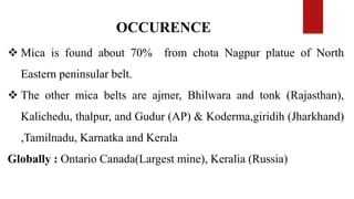 OCCURENCE
 Mica is found about 70% from chota Nagpur platue of North
Eastern peninsular belt.
 The other mica belts are ajmer, Bhilwara and tonk (Rajasthan),
Kalichedu, thalpur, and Gudur (AP) & Koderma,giridih (Jharkhand)
,Tamilnadu, Karnatka and Kerala
Globally : Ontario Canada(Largest mine), Keralia (Russia)
 
