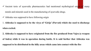  Ancient texts of ayurvedic pharmaceutics had mentioned mythological origin of many
metals and minerals used in the manufacturing of ayurvedic drugs.
 Abhraka was supposed to have following origin
1. Abhraka is supposed to be the virya of ‘Girija’ (Parvati) which she used to discharge
when excited.
2. Abhraka is supposed to have originated from the fire produced from Vajra (a weapon
of Indra) while it was in operation during battle. It is said further that Abhraka was
supposed to be distributed in the hilly areas which came into contact with the fire
 
