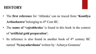 HISTORY
• The first reference for ‘Abhraka’ can ne traced from ‘Koutilya
Arthashastra’ belonging to 4th Cent BC.
• The name of ‘vajrabhraka’ is found in this book in the context
of ‘artificial gold preparation’.
• Its reference is also found in another book of 4th century BC
named ‘Nyaayadarshana’ written by ‘Acharya Goutama’
 