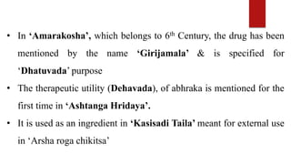 • In ‘Amarakosha’, which belongs to 6th Century, the drug has been
mentioned by the name ‘Girijamala’ & is specified for
‘Dhatuvada’ purpose
• The therapeutic utility (Dehavada), of abhraka is mentioned for the
first time in ‘Ashtanga Hridaya’.
• It is used as an ingredient in ‘Kasisadi Taila’ meant for external use
in ‘Arsha roga chikitsa’
 