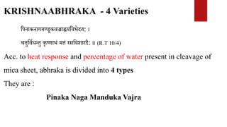 KRISHNAABHRAKA - 4 Varieties
वपनाकनागमण्डूकवज्राह्वयववभेदत: ।
चतुवविधन्तु कृष्णाभं मतं रसववशारदै: ॥ (R.T 10/4)
Acc. to heat response and percentage of water present in cleavage of
mica sheet, abhraka is divided into 4 types
They are :
Pinaka Naga Manduka Vajra
 