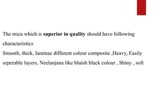 The mica which is superior in quality should have following
characteristics
Smooth, thick, laminae different colour composite ,Heavy, Easily
seperable layers, Neelanjana like bluish black colour , Shiny , soft
 