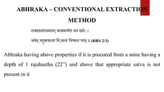 राजहस्तादधस्ताद् यत्समानीतं घनं खने: ।
भवेत् तदुक्तफलदं वन:सत्वं वनष्फलं परम् ॥ (RRS 2/3)
Abhraka having above properties if it is procured from a mine having a
depth of 1 rajahastha (22”) and above that appropriate satva is not
present in it
ABHRAKA – CONVENTIONAL EXTRACTION
METHOD
 