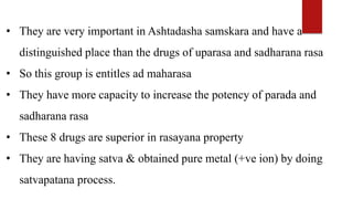 • They are very important in Ashtadasha samskara and have a
distinguished place than the drugs of uparasa and sadharana rasa
• So this group is entitles ad maharasa
• They have more capacity to increase the potency of parada and
sadharana rasa
• These 8 drugs are superior in rasayana property
• They are having satva & obtained pure metal (+ve ion) by doing
satvapatana process.
 