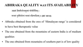 ABHRAKA QUALITY w.r.t ITS AVAILABILITY
अभ्रकं वहमशैलोत्थमुत्तमं पररकीवतितम् ।
मध्यमं पुविशैलोत्थं त्वधमं दवक्षणाविजम् ॥ (RT 10/14)
⁌ Abhraka obtained from the ores of ‘Himalayan range’ is considered
to have best therapeutic value
⁌ The one obtained from the mountains of eastern India is of medium
qualities
⁌ The one obtained from mountains of southern part is of low quality
 
