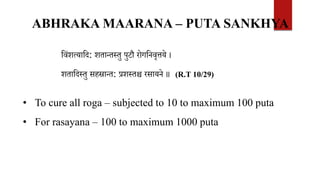 ABHRAKA MAARANA – PUTA SANKHYA
ववंशत्यावद: शतान्तस्तु पुटौ रोगवनवृत्तये ।
शतावदस्तु सहस्रान्त: प्रशस्तश्च रसायने ॥ (R.T 10/29)
• To cure all roga – subjected to 10 to maximum 100 puta
• For rasayana – 100 to maximum 1000 puta
 