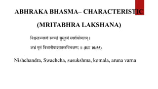 ABHRAKA BHASMA– CHARACTERISTIC
(MRITABHRA LAKSHANA)
वनश्चन्िञ्चरुणं स्वच्छं सुसूक्ष्मं स्पशिकोमलम् ।
अभ्रं मृतं ववजानीयािसतन्त्रववचक्षण: ॥ (RT 10/55)
Nishchandra, Swachcha, susukshma, komala, aruna varna
 