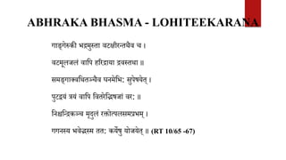 ABHRAKA BHASMA - LOHITEEKARANA
गाङ्गेरुकी भिमुस्ता वटक्षीरन्तथैव च ।
वटमूलजलं वावप हररिाया िवस्तथा ॥
समङ्गाक्ववथतञ्चैव घनमेवभ: सुपेषयेत् ।
पुटियं त्रयं वावप ववतरेवद्भषजां वर: ॥
वनश्चवन्िकञ्च मृदुलं रक्तोत्पलसमप्रभम् ।
गगनस्य भवेद्भस्म तत: कयेषु योजयेत् ॥ (RT 10/65 -67)
 