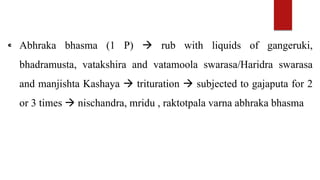 ⁌ Abhraka bhasma (1 P)  rub with liquids of gangeruki,
bhadramusta, vatakshira and vatamoola swarasa/Haridra swarasa
and manjishta Kashaya  trituration  subjected to gajaputa for 2
or 3 times  nischandra, mridu , raktotpala varna abhraka bhasma
 