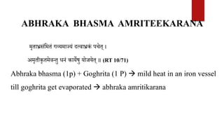 ABHRAKA BHASMA AMRITEEKARANA
मृताभ्रसंवमतं गव्यमाज्जयं दत्वाभ्रकं पचेत् ।
अमृतीकृतमेवन्तु धनं कायेषु योजयेत् ॥ (RT 10/71)
Abhraka bhasma (1p) + Goghrita (1 P)  mild heat in an iron vessel
till goghrita get evaporated  abhraka amritikarana
 