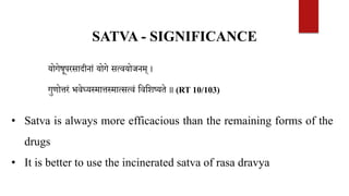SATVA - SIGNIFICANCE
योगेषूपरसादीनां योगे सत्वयोजनम् ।
गुणोत्तरं भवेध्यस्मात्तस्मात्सत्वं वववशष्यते ॥ (RT 10/103)
• Satva is always more efficacious than the remaining forms of the
drugs
• It is better to use the incinerated satva of rasa dravya
 