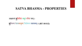 SATVA BHASMA - PROPERTIES
अभ्रसत्वं सुवशवशरं मधुरं रुवचरं परम् ।
सुवस्नग्धं के श्यमायुष्यं वत्रदोषघ्नं रसायनम् ॥ (RT 10/112)
 