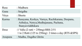 Rasa : Madhura
Guna : Snigdha
Virya : Sheeta
Karma : Rasayana, Keshya, Varnya, Ruchikarana, Deepana,
Atibalya, Netrya,Medhajanana, Pachana,
Stanyavriddhikara
Dose :1 Valla (2 ratti = 250mg) RRS 2/51
1 to 2 Ratti (125 to 250mg) 2 times a day (RTS &SPS)
Anupana : Madhu, Dugdha Ghrita
 