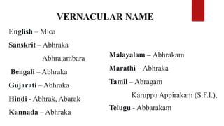 English – Mica
Sanskrit – Abhraka
Abhra,ambara
Bengali – Abhraka
Gujarati – Abhraka
Hindi - Abhrak, Abarak
Kannada – Abhraka
VERNACULAR NAME
Malayalam – Abhrakam
Marathi – Abhraka
Tamil – Abragam
Karuppu Appirakam (S.F.I.),
Telugu - Abbarakam
 