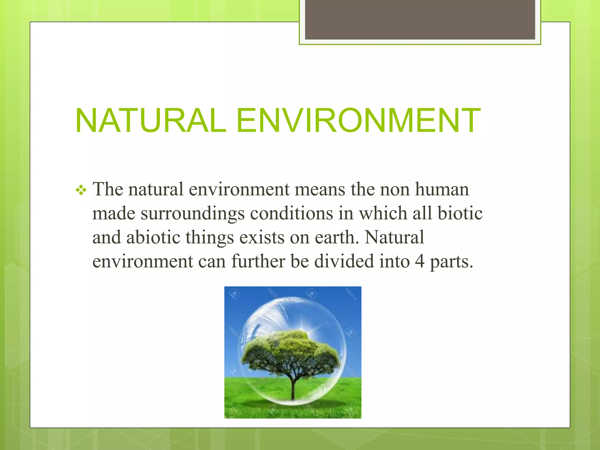 NATURAL ENVIRONMENT
 The natural environment means the non human
made surroundings conditions in which all biotic
and abiotic things exists on earth. Natural
environment can further be divided into 4 parts.
 