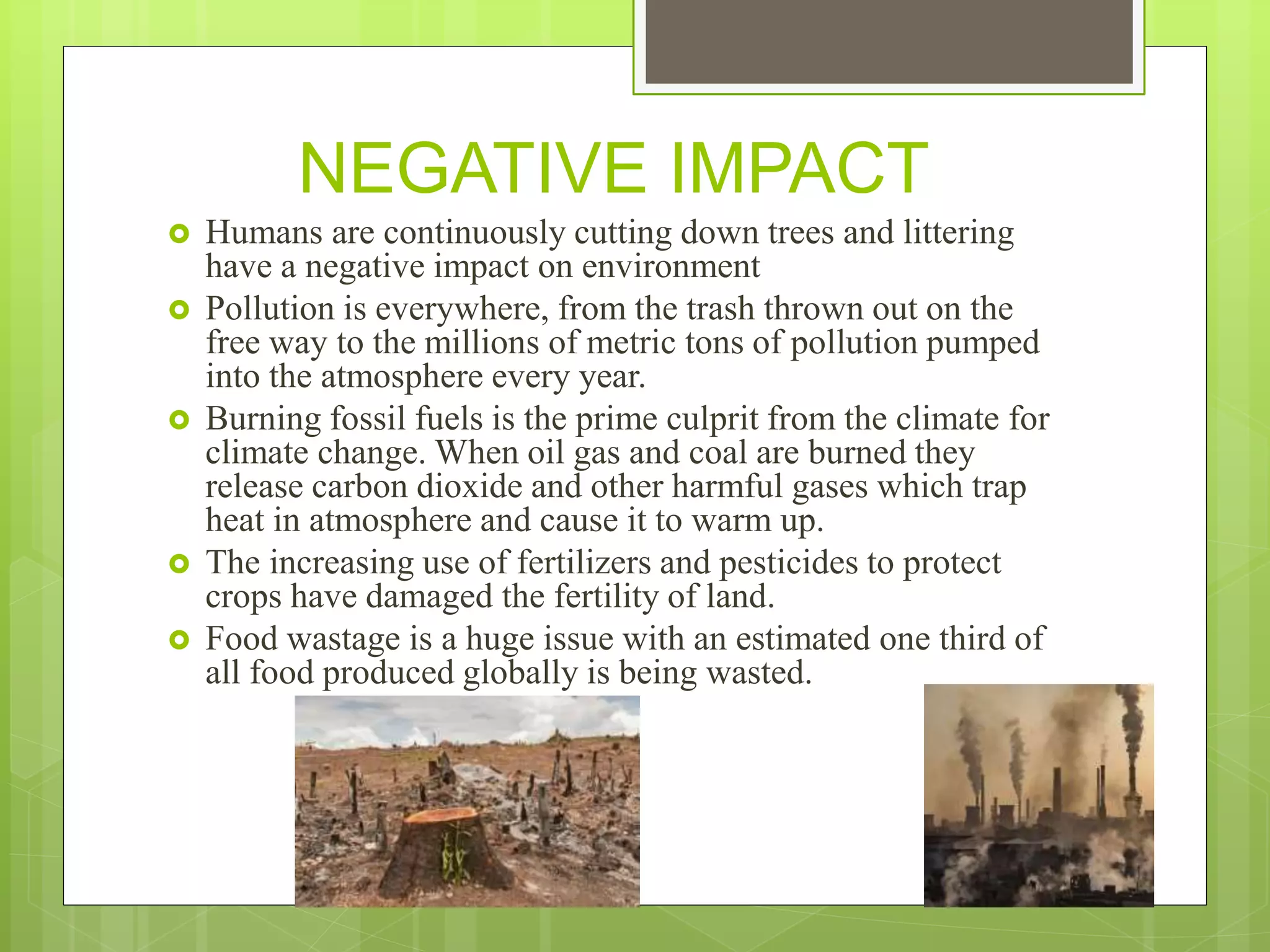 NEGATIVE IMPACT
 Humans are continuously cutting down trees and littering
have a negative impact on environment
 Pollution is everywhere, from the trash thrown out on the
free way to the millions of metric tons of pollution pumped
into the atmosphere every year.
 Burning fossil fuels is the prime culprit from the climate for
climate change. When oil gas and coal are burned they
release carbon dioxide and other harmful gases which trap
heat in atmosphere and cause it to warm up.
 The increasing use of fertilizers and pesticides to protect
crops have damaged the fertility of land.
 Food wastage is a huge issue with an estimated one third of
all food produced globally is being wasted.
 