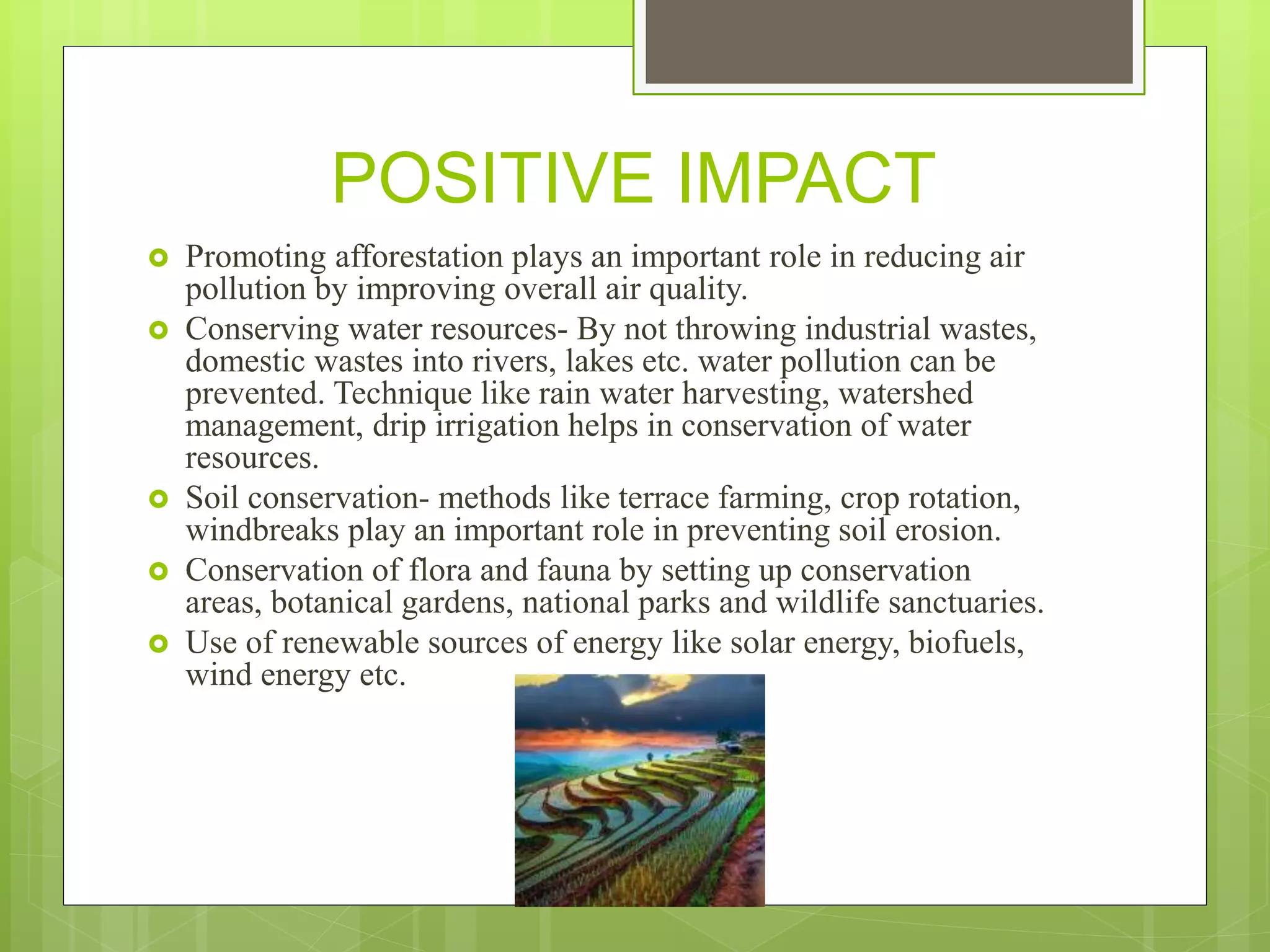 POSITIVE IMPACT
 Promoting afforestation plays an important role in reducing air
pollution by improving overall air quality.
 Conserving water resources- By not throwing industrial wastes,
domestic wastes into rivers, lakes etc. water pollution can be
prevented. Technique like rain water harvesting, watershed
management, drip irrigation helps in conservation of water
resources.
 Soil conservation- methods like terrace farming, crop rotation,
windbreaks play an important role in preventing soil erosion.
 Conservation of flora and fauna by setting up conservation
areas, botanical gardens, national parks and wildlife sanctuaries.
 Use of renewable sources of energy like solar energy, biofuels,
wind energy etc.
 