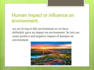 Human impact or influence on
environment.
we are living in this environment so we have
definitely gave an impact on environment. So lets see
some positive and negative impact of humans on
environment
 