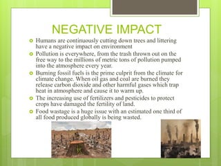 NEGATIVE IMPACT
 Humans are continuously cutting down trees and littering
have a negative impact on environment
 Pollution is everywhere, from the trash thrown out on the
free way to the millions of metric tons of pollution pumped
into the atmosphere every year.
 Burning fossil fuels is the prime culprit from the climate for
climate change. When oil gas and coal are burned they
release carbon dioxide and other harmful gases which trap
heat in atmosphere and cause it to warm up.
 The increasing use of fertilizers and pesticides to protect
crops have damaged the fertility of land.
 Food wastage is a huge issue with an estimated one third of
all food produced globally is being wasted.
 