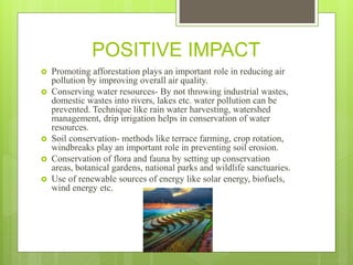 POSITIVE IMPACT
 Promoting afforestation plays an important role in reducing air
pollution by improving overall air quality.
 Conserving water resources- By not throwing industrial wastes,
domestic wastes into rivers, lakes etc. water pollution can be
prevented. Technique like rain water harvesting, watershed
management, drip irrigation helps in conservation of water
resources.
 Soil conservation- methods like terrace farming, crop rotation,
windbreaks play an important role in preventing soil erosion.
 Conservation of flora and fauna by setting up conservation
areas, botanical gardens, national parks and wildlife sanctuaries.
 Use of renewable sources of energy like solar energy, biofuels,
wind energy etc.
 