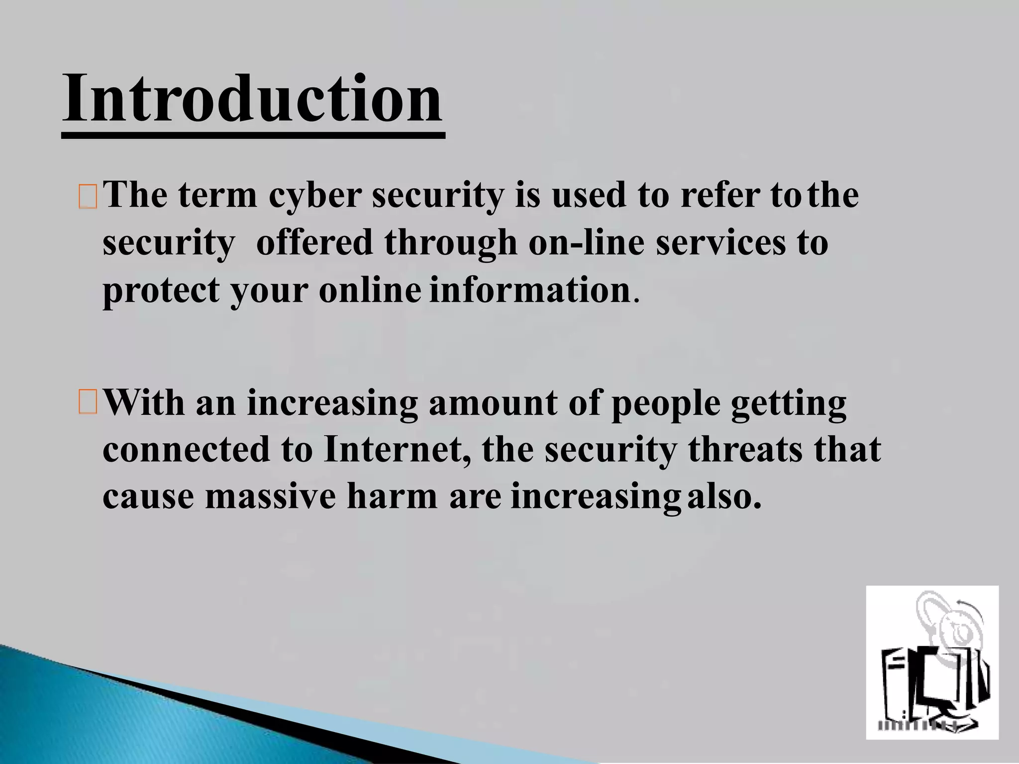 Introduction
The term cyber security is used to refer tothe
security offered through on-line services to
protect your online information.
With an increasing amount of people getting
connected to Internet, the security threats that
cause massive harm are increasingalso.
 