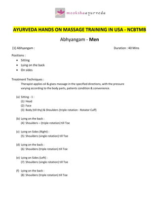  
 AYURVEDA HANDS ON MASSAGE TRAINING IN USA ‐ NCBTMB 
                                           Abhyangam ‐ Men  
 [1] Abhyangam :                                                                     Duration : 40 Mins 

Positions : 
   • Sitting 
   • Lying on the back 
   • On sides 
        
Treatment Techniques :                  
         Therapist applies oil & gives massage in the specified directions, with the pressure  
         varying according to the body parts, patients condition & convenience. 
          
   (a)   Sitting ‐ 1 : 
         (1) Head   
         (2) Face   
         (3) Body (till thy) & Shoulders (triple rotation ‐ Rotator Cuff) 
               
   (b)   Lying on the back :   
         (4) Shoulders – (triple rotation) till Toe 
               
   (c)   Lying on Sides (Right) : 
         (5) Shoulders (single rotation) till Toe 
               
   (d)   Lying on the back :   
         (6) Shoulders (triple rotation) till Toe 
               
   (e)   Lying on Sides (Left) : 
         (7) Shoulders (single rotation) till Toe 
               
   (f)   Lying on the back :   
         (8) Shoulders (triple rotation) till Toe 
 
