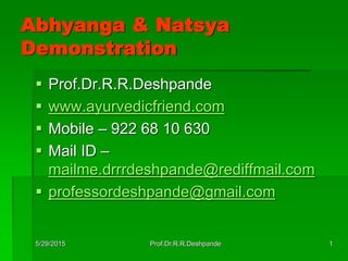 5/29/2015 Prof.Dr.R.R.Deshpande 1
Abhyanga & Natsya
Demonstration
 Prof.Dr.R.R.Deshpande
 www.ayurvedicfriend.com
 Mobile – 922 68 10 630
 Mail ID –
mailme.drrrdeshpande@rediffmail.com
 professordeshpande@gmail.com
 