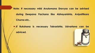 Note: If necessary mild Anulomana Dravyas can be advised
during Deepana Pachana like Abhayarishta, Avipattikara
Churna etc..
 If Rukshana is necessary Takrarishta, Udvartana can be
adviced.
 