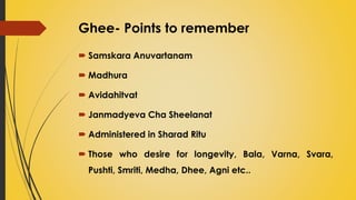Ghee- Points to remember
 Samskara Anuvartanam
 Madhura
 Avidahitvat
 Janmadyeva Cha Sheelanat
 Administered in Sharad Ritu
 Those who desire for longevity, Bala, Varna, Svara,
Pushti, Smriti, Medha, Dhee, Agni etc..
 