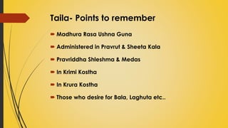 Taila- Points to remember
 Madhura Rasa Ushna Guna
 Administered in Pravrut & Sheeta Kala
 Pravriddha Shleshma & Medas
 In Krimi Kostha
 In Krura Kostha
 Those who desire for Bala, Laghuta etc..
 