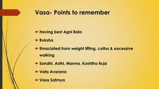 Vasa- Points to remember
 Having best Agni Bala
 Ruksha
 Emaciated from weight lifting, coitus & excessive
walking
 Sandhi, Asthi, Marma, Koshţha Ruja
 Vata Avarana
 Vasa Satmya
 