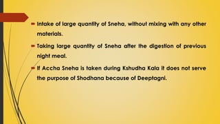  Intake of large quantity of Sneha, without mixing with any other
materials.
 Taking large quantity of Sneha after the digestion of previous
night meal.
 If Accha Sneha is taken during Kshudha Kala it does not serve
the purpose of Shodhana because of Deeptagni.
 