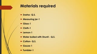 Materials required
 Sneha- Q.S.
 Measuring jar-1
 Glass-1
 Cloth-1
 Lemon-1
 Water boiled with Shunti - Q.S.
 Cotton- Q.S.
 Gauze-1
 Tumbler-1
 