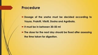 Procedure
 Dosage of the sneha must be decided according to
Vayas, Prakriti, Vikriti, Dosha and Agnibala.
 It must be in between 30-50 ml
 The dose for the next day should be fixed after assessing
the time taken for digestion.
 