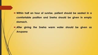  Within half an hour of sunrise, patient should be seated in a
comfortable position and Sneha should be given in empty
stomach.
 After giving the Sneha warm water should be given as
Anupana
 