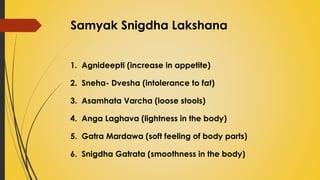 Samyak Snigdha Lakshana
1. Agnideepti (increase in appetite)
2. Sneha- Dvesha (intolerance to fat)
3. Asamhata Varcha (loose stools)
4. Anga Laghava (lightness in the body)
5. Gatra Mardawa (soft feeling of body parts)
6. Snigdha Gatrata (smoothness in the body)
 