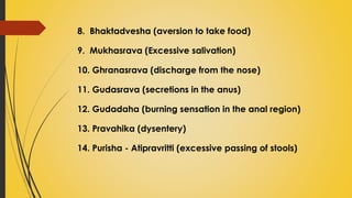 8. Bhaktadvesha (aversion to take food)
9. Mukhasrava (Excessive salivation)
10. Ghranasrava (discharge from the nose)
11. Gudasrava (secretions in the anus)
12. Gudadaha (burning sensation in the anal region)
13. Pravahika (dysentery)
14. Purisha - Atipravritti (excessive passing of stools)
 