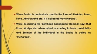  When Sneha is particularly used in the form of Bhaksha, Pana,
Leha, Abhyanjana etc. it is called as‘Pravicharana’.
 While describing the ‘Brimhana Snehapana’ Hemadri says that
Rasa, Madya etc. when mixed according to taste, palatability
and Satmya of the individual in the Sneha is called as
‘Vicharana’.
 