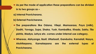  As per the mode of application these preparations can be divided
in to two groups as –
a) Internal Pravicharana.
b) External Pravicharana.
 The preparations like Odana, Vilepi, Mamsarasa, Paya (milk),
Dadhi, Yavagu, Supa, Shaka, Yush, Kambalika, Khada, Saktu, Tila
pishta, Madya, Lehya etc. comes under internal use category.
 Whereas, Abhyanga, Basti, Uttarbasti, Gandusha, Karnatail, Nasya,
Akshitarpana, Karnatarpana are the external types of
Pravicharana.
 