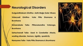 Neurological Disorders
Gulgulutiktakam Ghritha- Asthi Majja Gata Vikara
Vidaryadi Ghritha- Vata Pitta Shamana &
Brumhana
Ksheerabala Taila- Pittanubandha Vataroga,
Brumhana
Sahacharadi Taila- Used in Cerebellar Ataxia,
wasting disorder, tremors, rigidity, spasticity
Narayana Taila- Vata Pitta Shamana & Brumhana
 