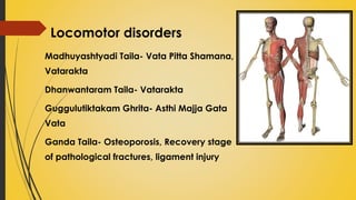 Locomotor disorders
Madhuyashtyadi Taila- Vata Pitta Shamana,
Vatarakta
Dhanwantaram Taila- Vatarakta
Guggulutiktakam Ghrita- Asthi Majja Gata
Vata
Ganda Taila- Osteoporosis, Recovery stage
of pathological fractures, ligament injury
 