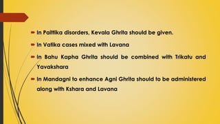  In Paittika disorders, Kevala Ghrita should be given.
 In Vatika cases mixed with Lavana
 In Bahu Kapha Ghrita should be combined with Trikatu and
Yavakshara
 In Mandagni to enhance Agni Ghrita should to be administered
along with Kshara and Lavana
 