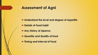 Assessment of Agni
 Understand the level and degree of Appetite
 Details of Food habit
 Any history of Ajeerna
 Quantity and Quality of food
 Timing and interval of Food
 