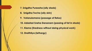 7. Snigdha Pureesha (oily stools)
8. Snigdha Twcha (oily skin)
9. Vatanulomana (passage of flatus)
10. Adastad Sneha Darsanam (passing of fat in stools)
11. Klama (tiredness without doing physical work)
12. Shaithilya (lethargy)
 